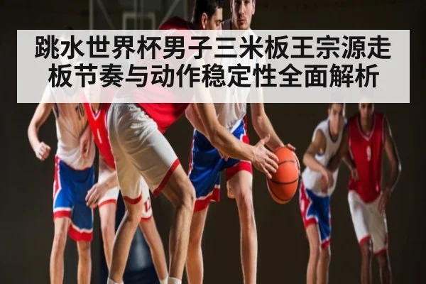 跳水世界杯男子三米板王宗源走板节奏与动作稳定性全面解析