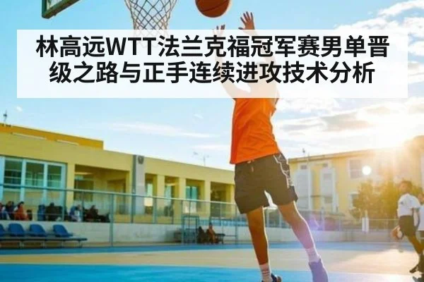 林高远WTT法兰克福冠军赛男单晋级之路与正手连续进攻技术分析